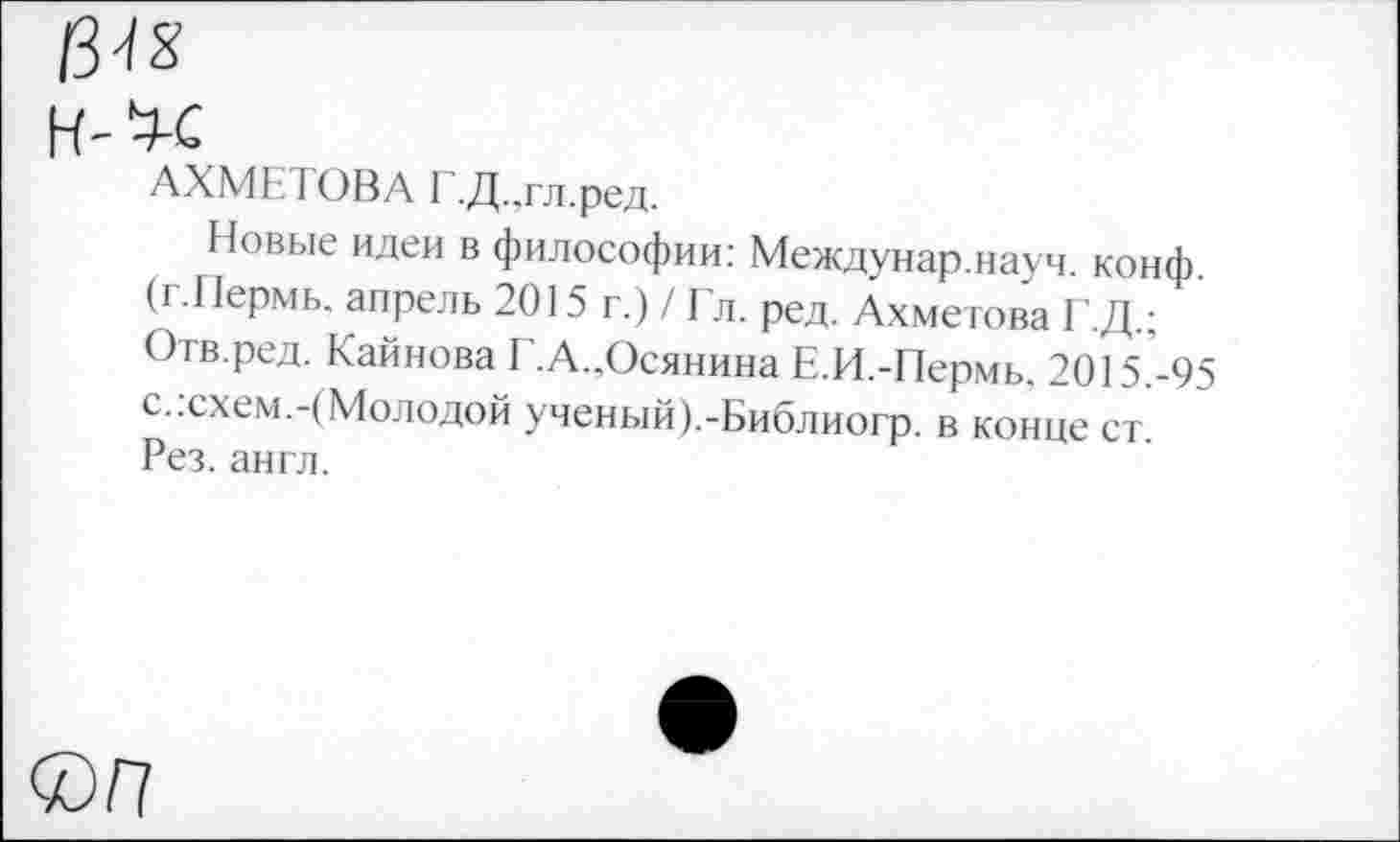 ﻿13^
АХМЕТОВА Г.Д..гл.ред.
Новые идеи в философии: Междунар.науч. конф. (г.Пермь. апрель 2015 г.) / Гл. ред. Ахметова Г.Д.; Отв.ред. Каинова Г.А..Осянина Е.И.-Пермь. 2015.-95 с.:схем.-(Молодой ученый).-Библиогр. в конце ст. Рез. англ.